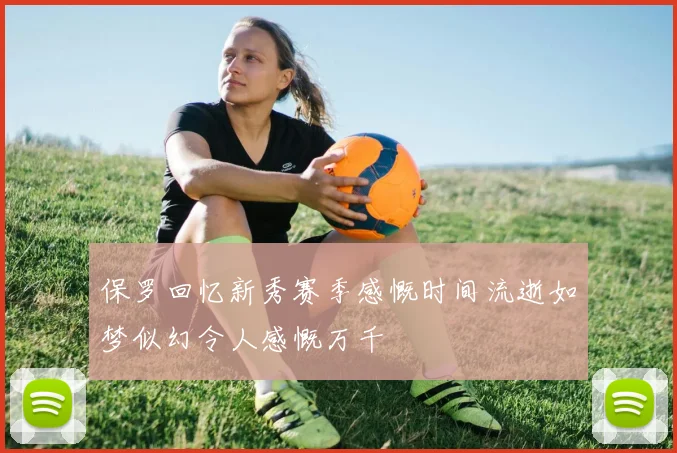 保罗回忆新秀赛季感慨时间流逝如梦似幻令人感慨万千