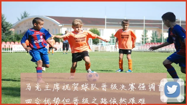 马竞主席祝贺球队晋级决赛强调首回合优势但晋级之路依然艰难