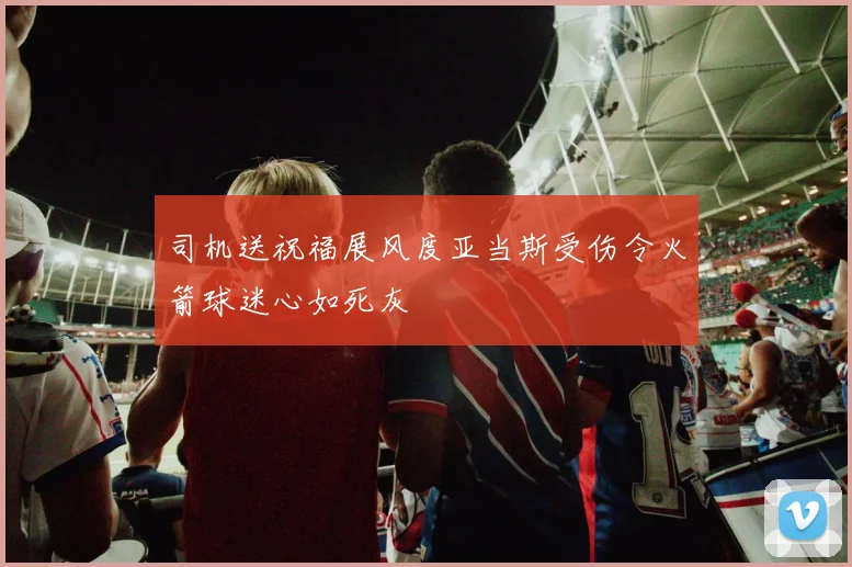 司机送祝福展风度亚当斯受伤令火箭球迷心如死灰
