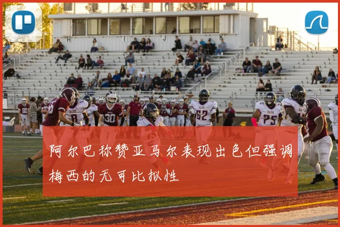 阿尔巴称赞亚马尔表现出色但强调梅西的无可比拟性