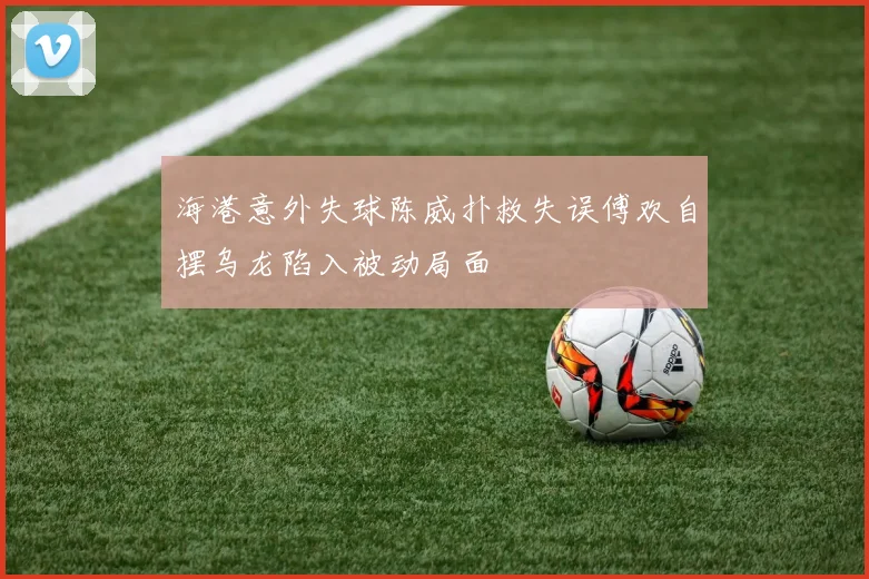 海港意外失球陈威扑救失误傅欢自摆乌龙陷入被动局面