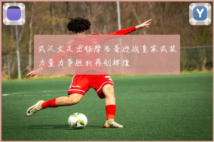 武汉女足出征摩洛哥迎战皇家武装力量力争胜利再创辉煌
