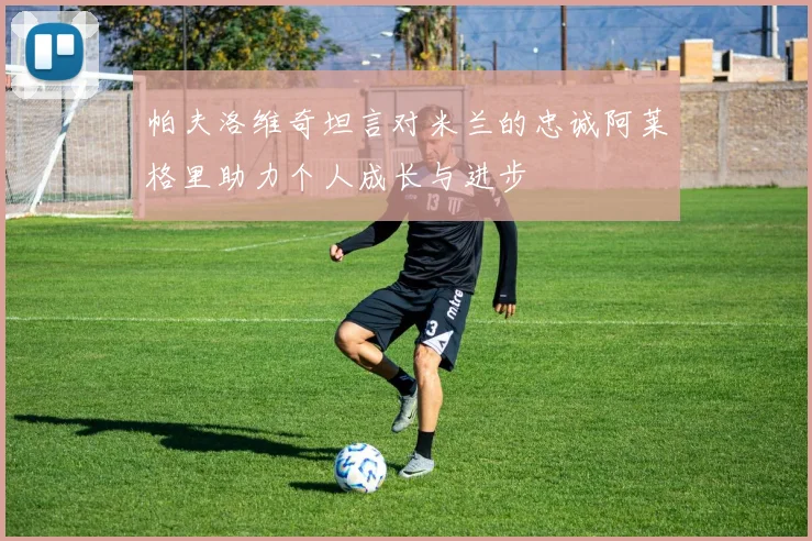 帕夫洛维奇坦言对米兰的忠诚阿莱格里助力个人成长与进步