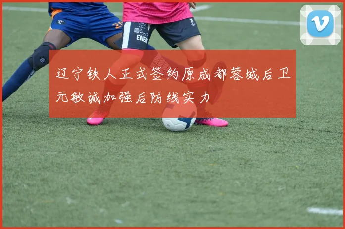 辽宁铁人正式签约原成都蓉城后卫元敏诚加强后防线实力