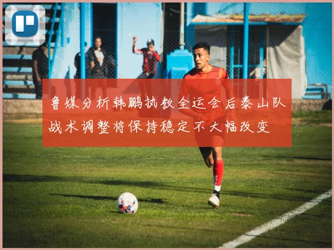 鲁媒分析韩鹏执教全运会后泰山队战术调整将保持稳定不大幅改变