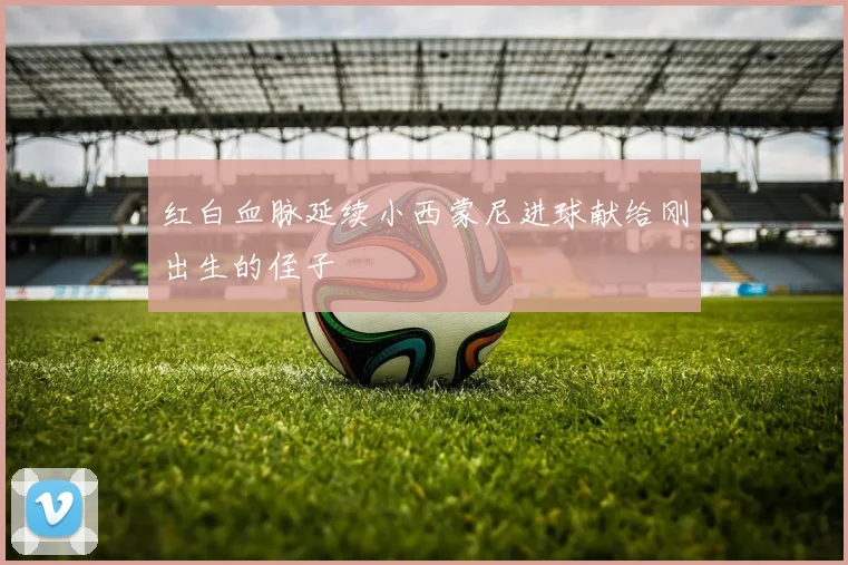 红白血脉延续小西蒙尼进球献给刚出生的侄子