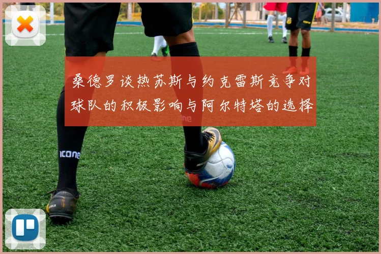 桑德罗谈热苏斯与约克雷斯竞争对球队的积极影响与阿尔特塔的选择难题