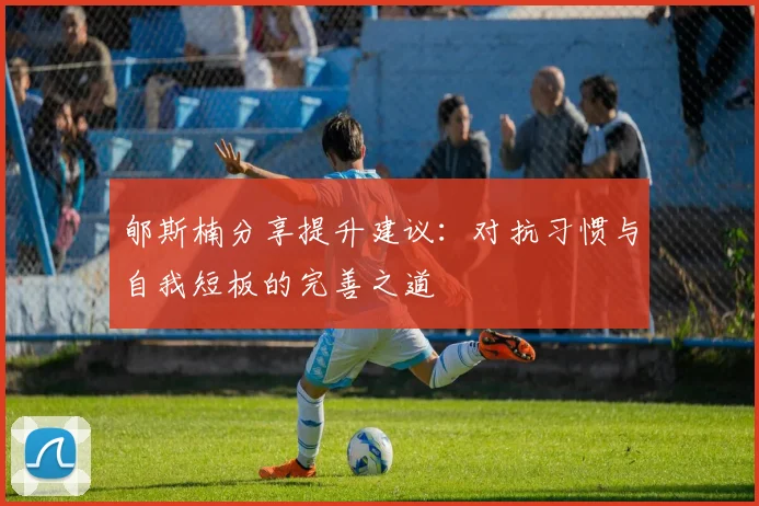 郇斯楠分享提升建议：对抗习惯与自我短板的完善之道