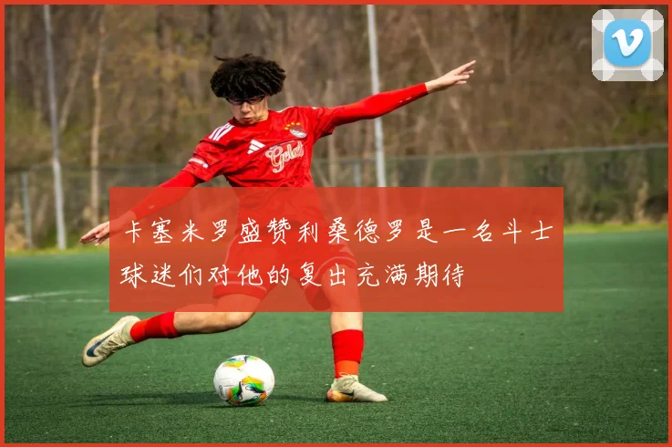 卡塞米罗盛赞利桑德罗是一名斗士球迷们对他的复出充满期待