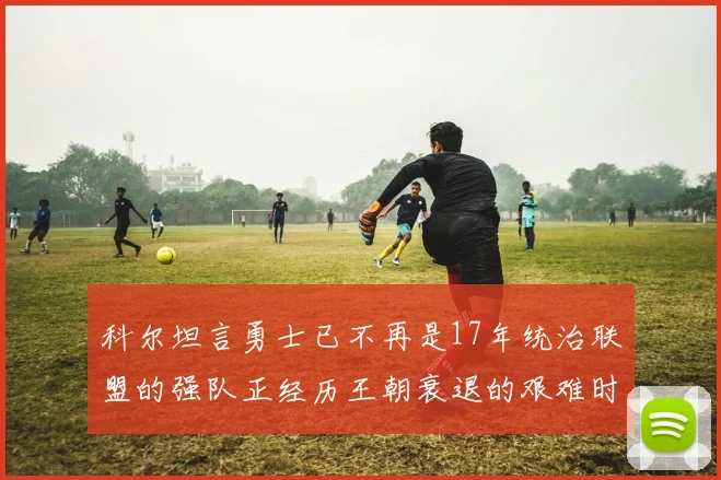 科尔坦言勇士已不再是17年统治联盟的强队正经历王朝衰退的艰难时刻