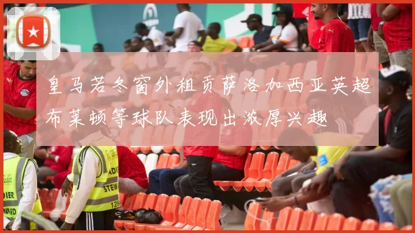 皇马若冬窗外租贡萨洛加西亚英超布莱顿等球队表现出浓厚兴趣