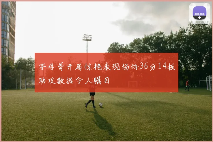 字母哥开局惊艳表现场均36分14板助攻数据令人瞩目