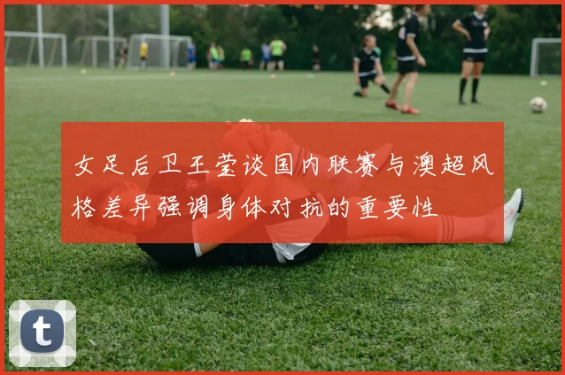 女足后卫王莹谈国内联赛与澳超风格差异强调身体对抗的重要性