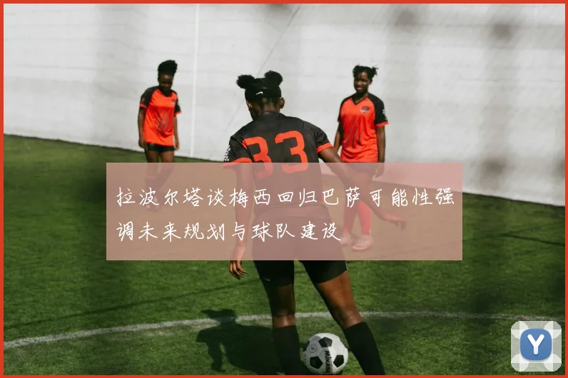 拉波尔塔谈梅西回归巴萨可能性强调未来规划与球队建设