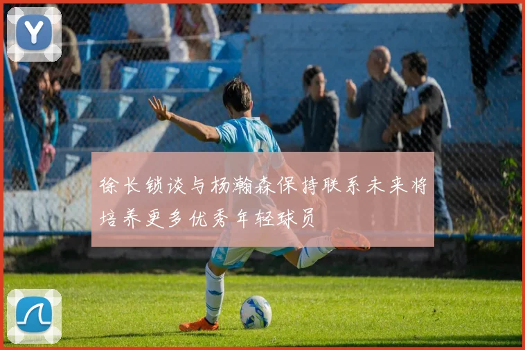 徐长锁谈与杨瀚森保持联系未来将培养更多优秀年轻球员