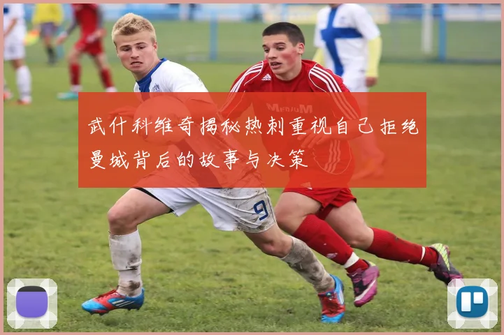 武什科维奇揭秘热刺重视自己拒绝曼城背后的故事与决策