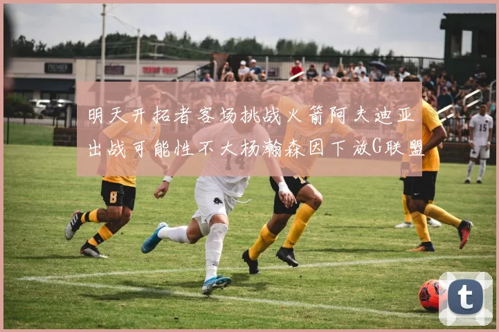 明天开拓者客场挑战火箭阿夫迪亚出战可能性不大杨瀚森因下放G联盟缺席