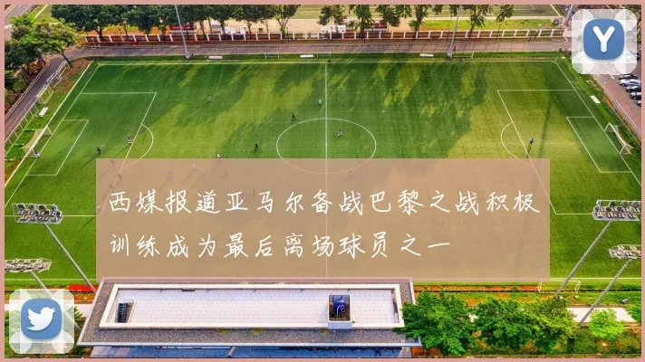 西媒报道亚马尔备战巴黎之战积极训练成为最后离场球员之一