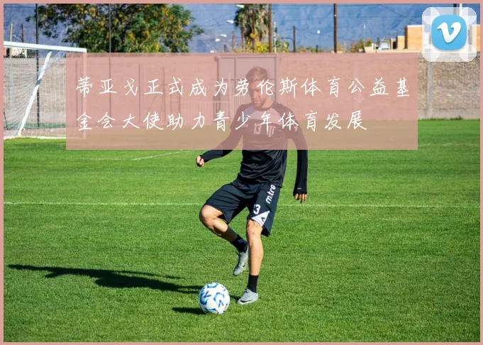 蒂亚戈正式成为劳伦斯体育公益基金会大使助力青少年体育发展