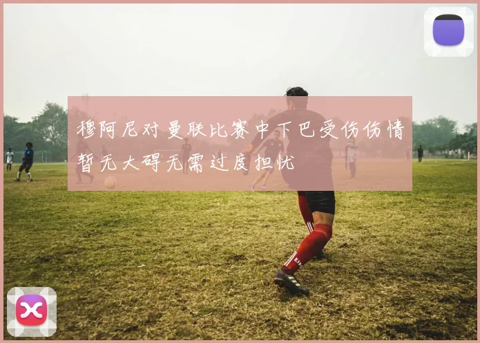 穆阿尼对曼联比赛中下巴受伤伤情暂无大碍无需过度担忧