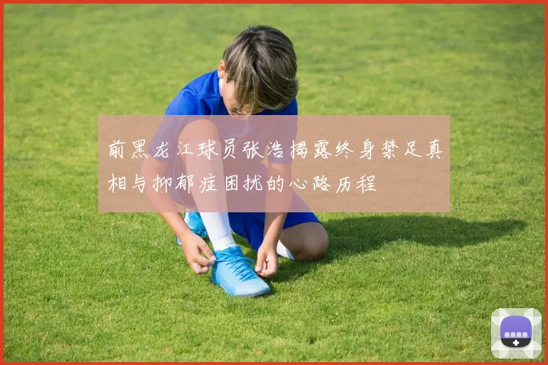 前黑龙江球员张浩揭露终身禁足真相与抑郁症困扰的心路历程