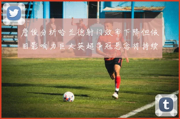 詹俊分析哈兰德射门效率下降但依旧影响力巨大英超争冠悬念将持续至五月