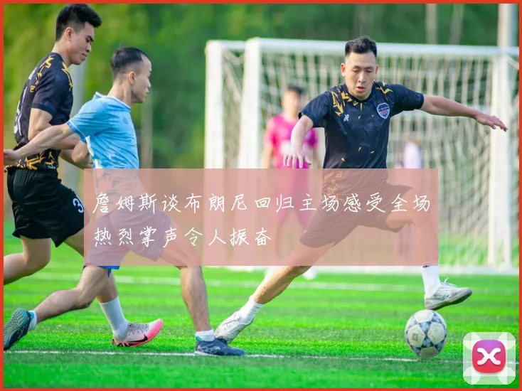 詹姆斯谈布朗尼回归主场感受全场热烈掌声令人振奋