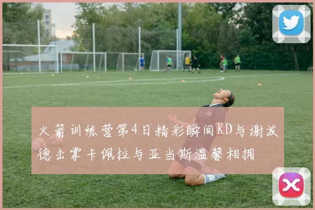 火箭训练营第4日精彩瞬间KD与谢泼德击掌卡佩拉与亚当斯温馨相拥
