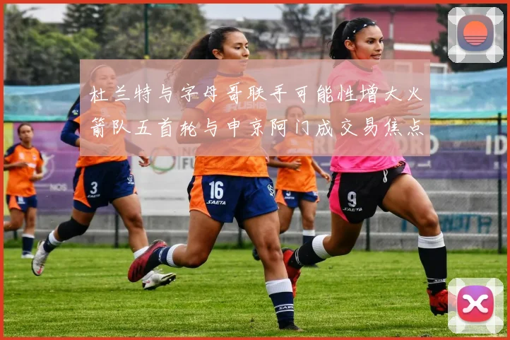 杜兰特与字母哥联手可能性增大火箭队五首轮与申京阿门成交易焦点