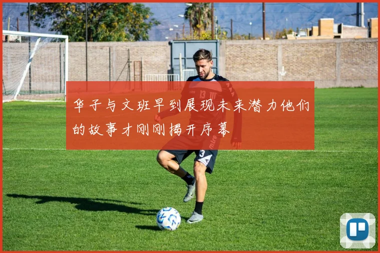 华子与文班早到展现未来潜力他们的故事才刚刚揭开序幕