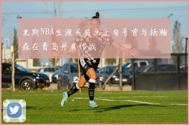 里斯NBA生涯或将画上句号曾与杨瀚森在青岛并肩作战