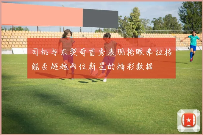 司机与东契奇首秀表现抢眼弗拉格能否超越两位新星的精彩数据