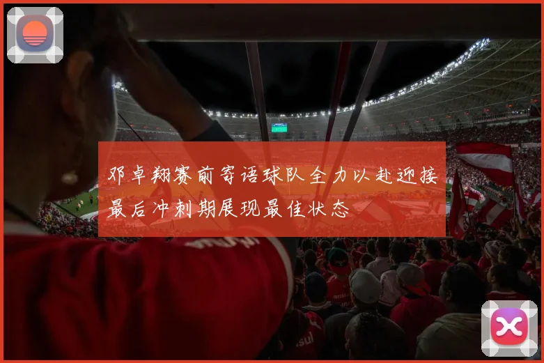 邓卓翔赛前寄语球队全力以赴迎接最后冲刺期展现最佳状态