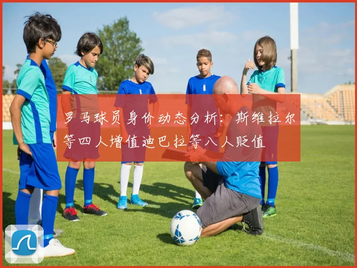 罗马球员身价动态分析：斯维拉尔等四人增值迪巴拉等八人贬值