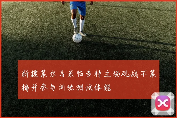 新援莱尔马亲临多特主场观战不莱梅并参与训练测试体能