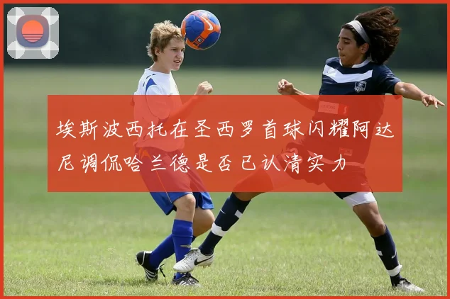 埃斯波西托在圣西罗首球闪耀阿达尼调侃哈兰德是否已认清实力