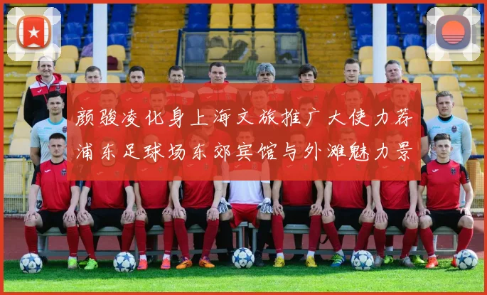 颜骏凌化身上海文旅推广大使力荐浦东足球场东郊宾馆与外滩魅力景点